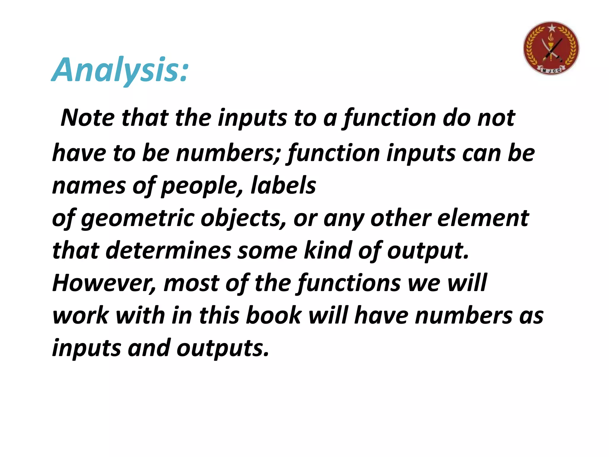 Analysis:
Note that the inputs to a function do not
have to be numbers; function inputs can be
names of people, labels
of geometric objects, or any other element
that determines some kind of output.
However, most of the functions we will
work with in this book will have numbers as
inputs and outputs.
 