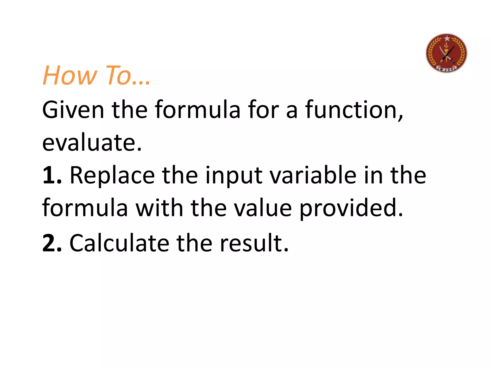 How To…
Given the formula for a function,
evaluate.
1. Replace the input variable in the
formula with the value provided.
2. Calculate the result.
 