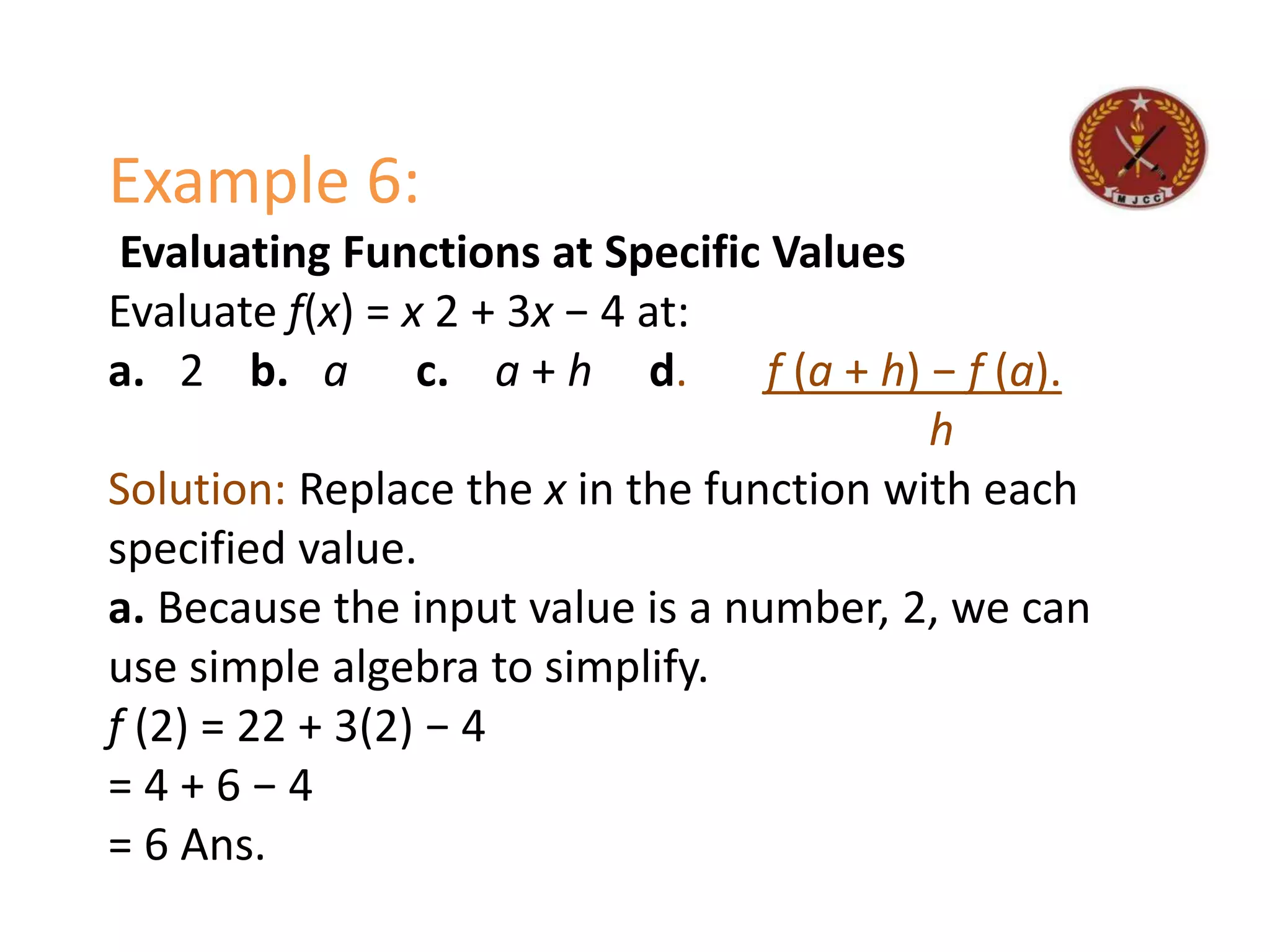 Example 6:
Evaluating Functions at Specific Values
Evaluate f(x) = x 2 + 3x − 4 at:
a. 2 b. a c. a + h d. f (a + h) − f (a).
h
Solution: Replace the x in the function with each
specified value.
a. Because the input value is a number, 2, we can
use simple algebra to simplify.
f (2) = 22 + 3(2) − 4
= 4 + 6 − 4
= 6 Ans.
 