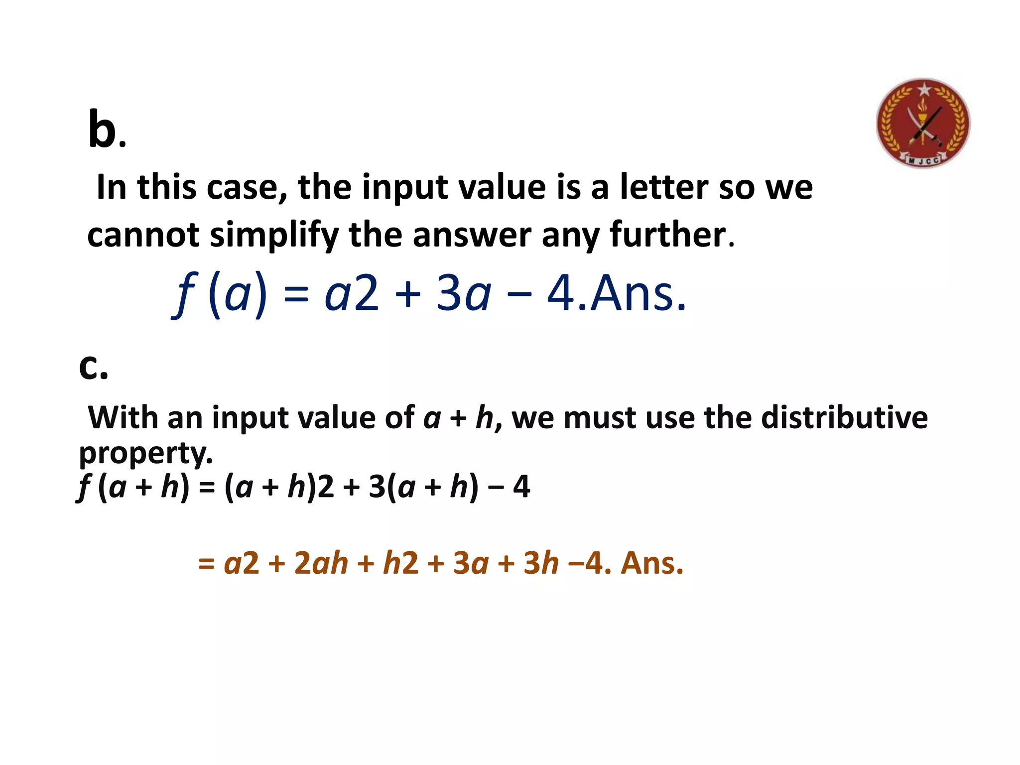 b.
In this case, the input value is a letter so we
cannot simplify the answer any further.
f (a) = a2 + 3a − 4.Ans.
c.
With an input value of a + h, we must use the distributive
property.
f (a + h) = (a + h)2 + 3(a + h) − 4
= a2 + 2ah + h2 + 3a + 3h −4. Ans.
 