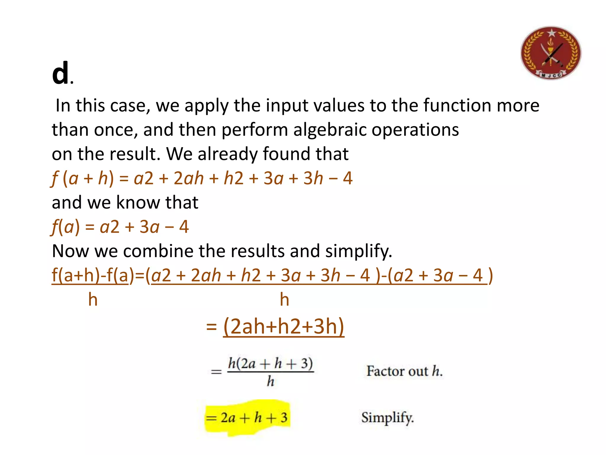 d.
In this case, we apply the input values to the function more
than once, and then perform algebraic operations
on the result. We already found that
f (a + h) = a2 + 2ah + h2 + 3a + 3h − 4
and we know that
f(a) = a2 + 3a − 4
Now we combine the results and simplify.
f(a+h)-f(a)=(a2 + 2ah + h2 + 3a + 3h − 4 )-(a2 + 3a − 4 )
h h
= (2ah+h2+3h)
h
 