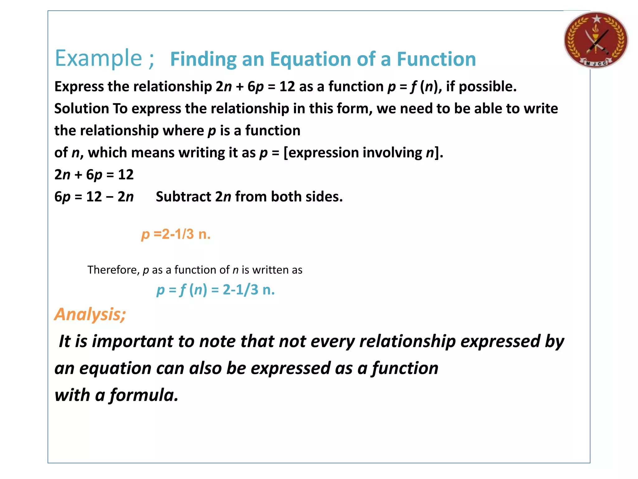 Example ; Finding an Equation of a Function
Express the relationship 2n + 6p = 12 as a function p = f (n), if possible.
Solution To express the relationship in this form, we need to be able to write
the relationship where p is a function
of n, which means writing it as p = [expression involving n].
2n + 6p = 12
6p = 12 − 2n Subtract 2n from both sides.
p =2-1/3 n.
Therefore, p as a function of n is written as
p = f (n) = 2-1/3 n.
Analysis;
It is important to note that not every relationship expressed by
an equation can also be expressed as a function
with a formula.
 