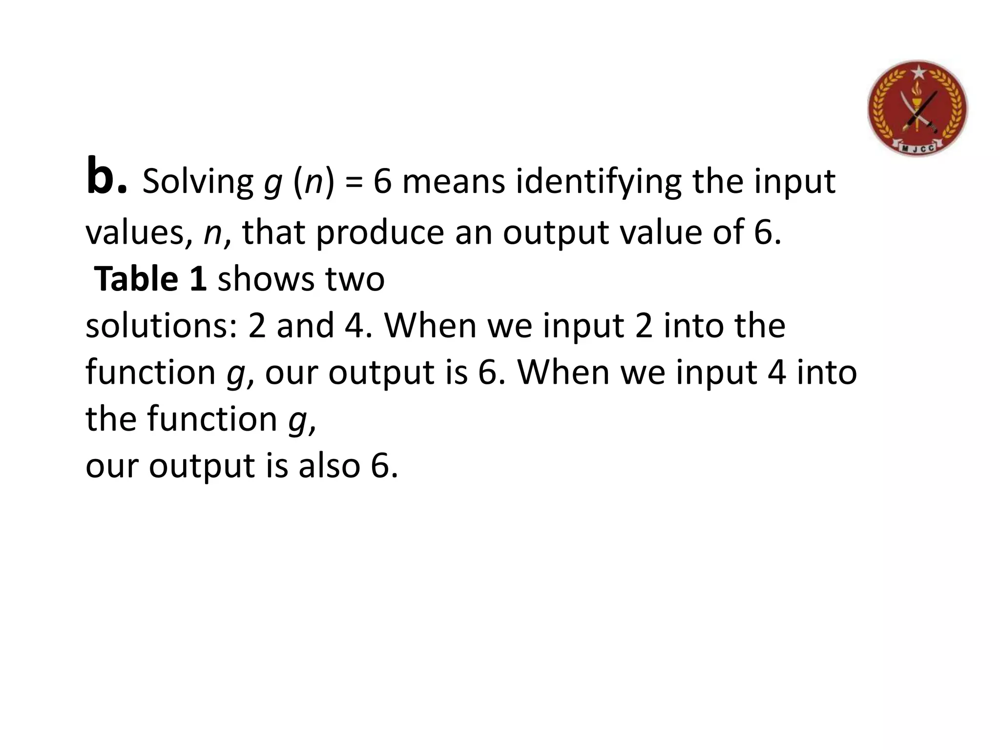 b. Solving g (n) = 6 means identifying the input
values, n, that produce an output value of 6.
Table 1 shows two
solutions: 2 and 4. When we input 2 into the
function g, our output is 6. When we input 4 into
the function g,
our output is also 6.
 