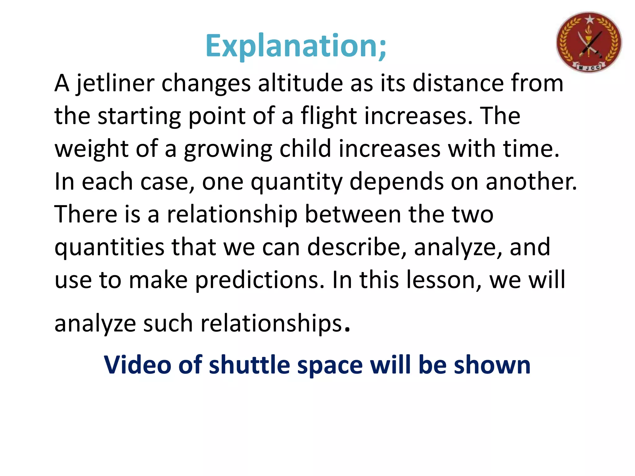 Explanation;
A jetliner changes altitude as its distance from
the starting point of a flight increases. The
weight of a growing child increases with time.
In each case, one quantity depends on another.
There is a relationship between the two
quantities that we can describe, analyze, and
use to make predictions. In this lesson, we will
analyze such relationships.
Video of shuttle space will be shown
 