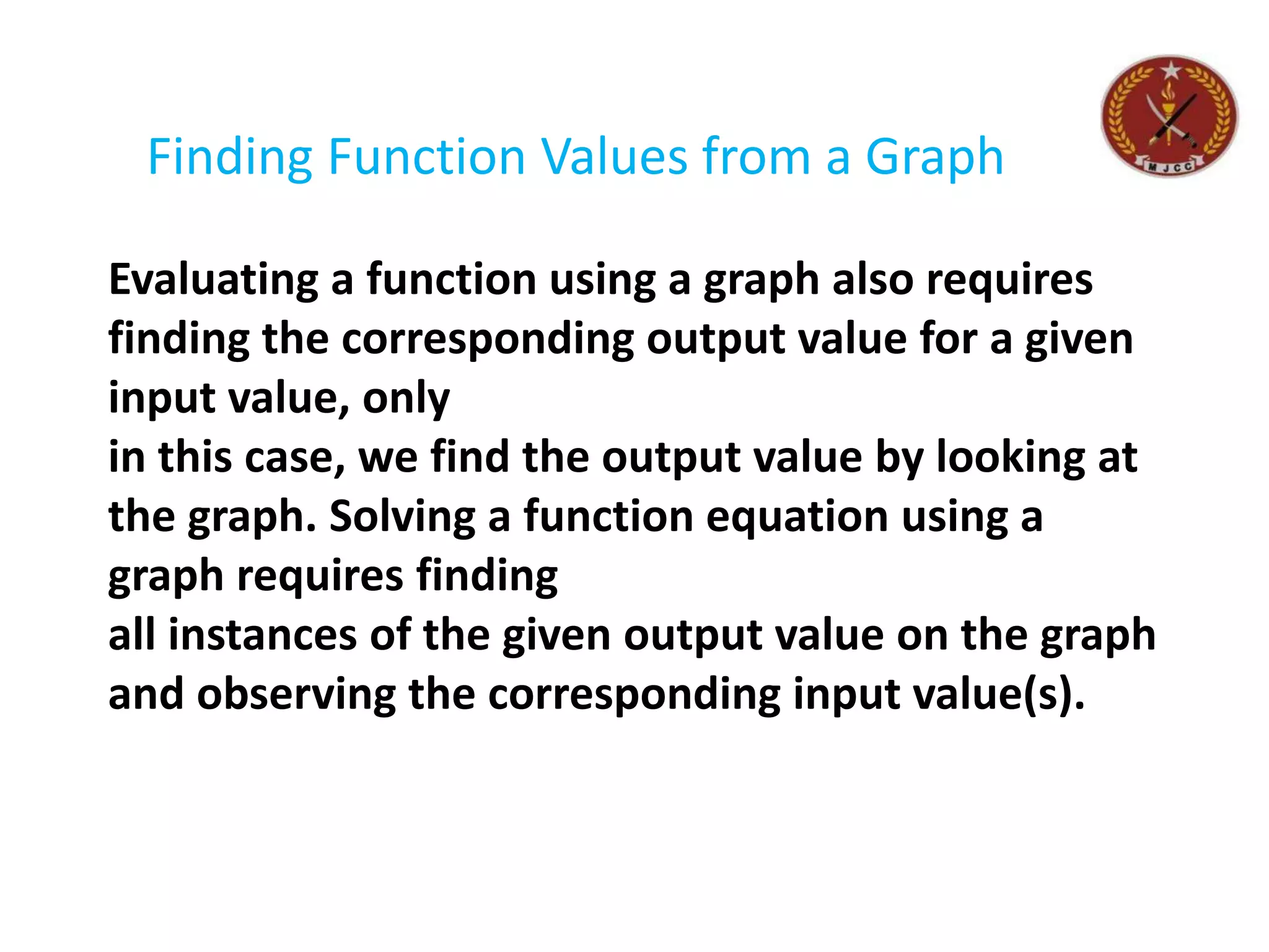 Finding Function Values from a Graph
Evaluating a function using a graph also requires
finding the corresponding output value for a given
input value, only
in this case, we find the output value by looking at
the graph. Solving a function equation using a
graph requires finding
all instances of the given output value on the graph
and observing the corresponding input value(s).
 