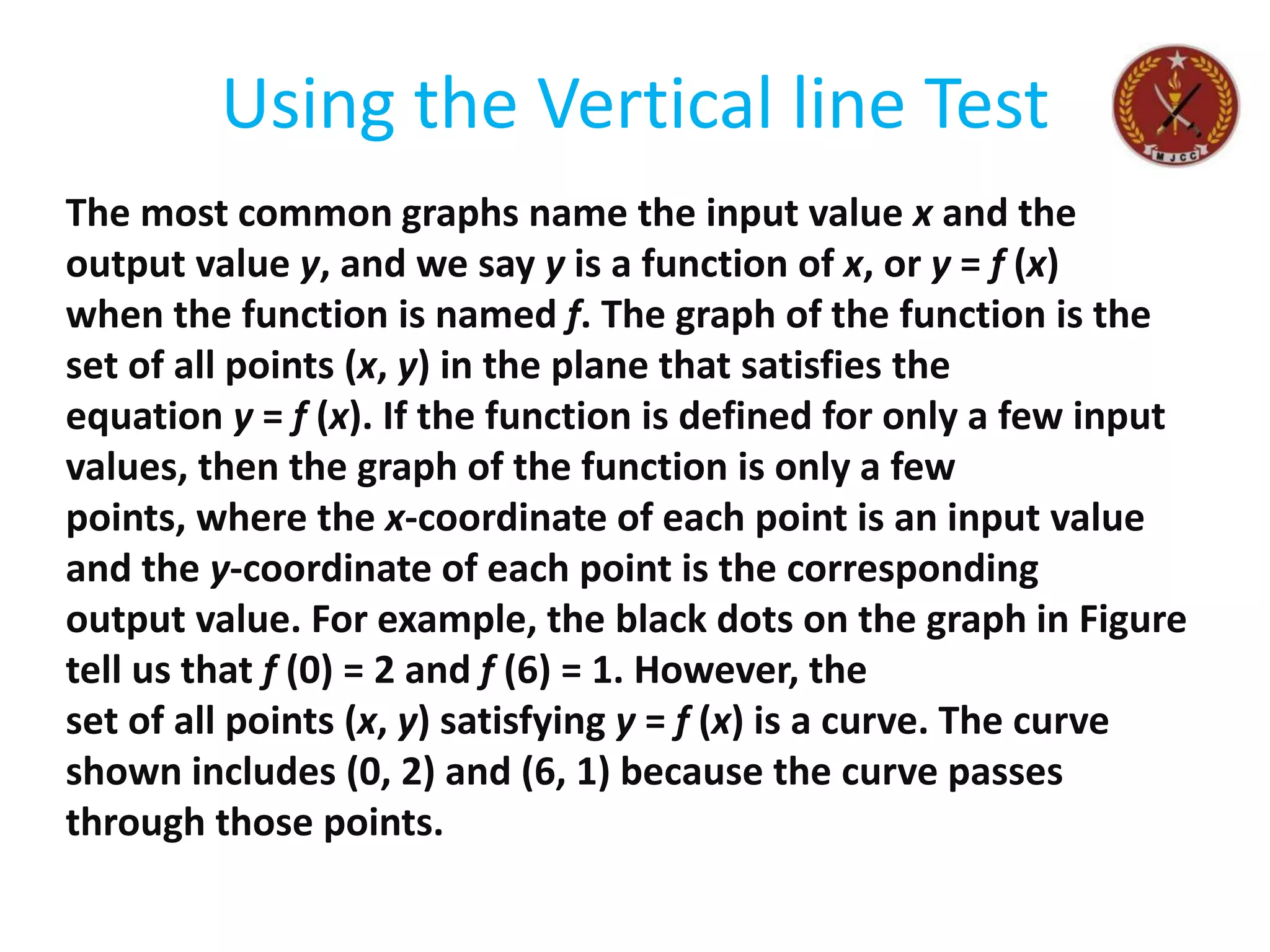 Using the Vertical line Test
The most common graphs name the input value x and the
output value y, and we say y is a function of x, or y = f (x)
when the function is named f. The graph of the function is the
set of all points (x, y) in the plane that satisfies the
equation y = f (x). If the function is defined for only a few input
values, then the graph of the function is only a few
points, where the x-coordinate of each point is an input value
and the y-coordinate of each point is the corresponding
output value. For example, the black dots on the graph in Figure
tell us that f (0) = 2 and f (6) = 1. However, the
set of all points (x, y) satisfying y = f (x) is a curve. The curve
shown includes (0, 2) and (6, 1) because the curve passes
through those points.
 