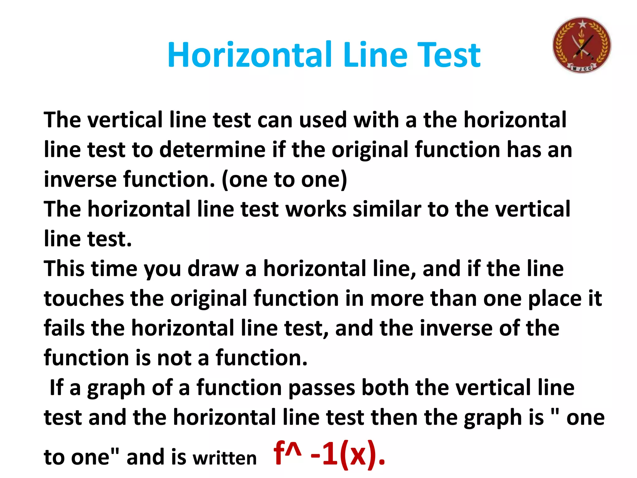 Horizontal Line Test
The vertical line test can used with a the horizontal
line test to determine if the original function has an
inverse function. (one to one)
The horizontal line test works similar to the vertical
line test.
This time you draw a horizontal line, and if the line
touches the original function in more than one place it
fails the horizontal line test, and the inverse of the
function is not a function.
If a graph of a function passes both the vertical line
test and the horizontal line test then the graph is " one
to one" and is written f^ -1(x).
 