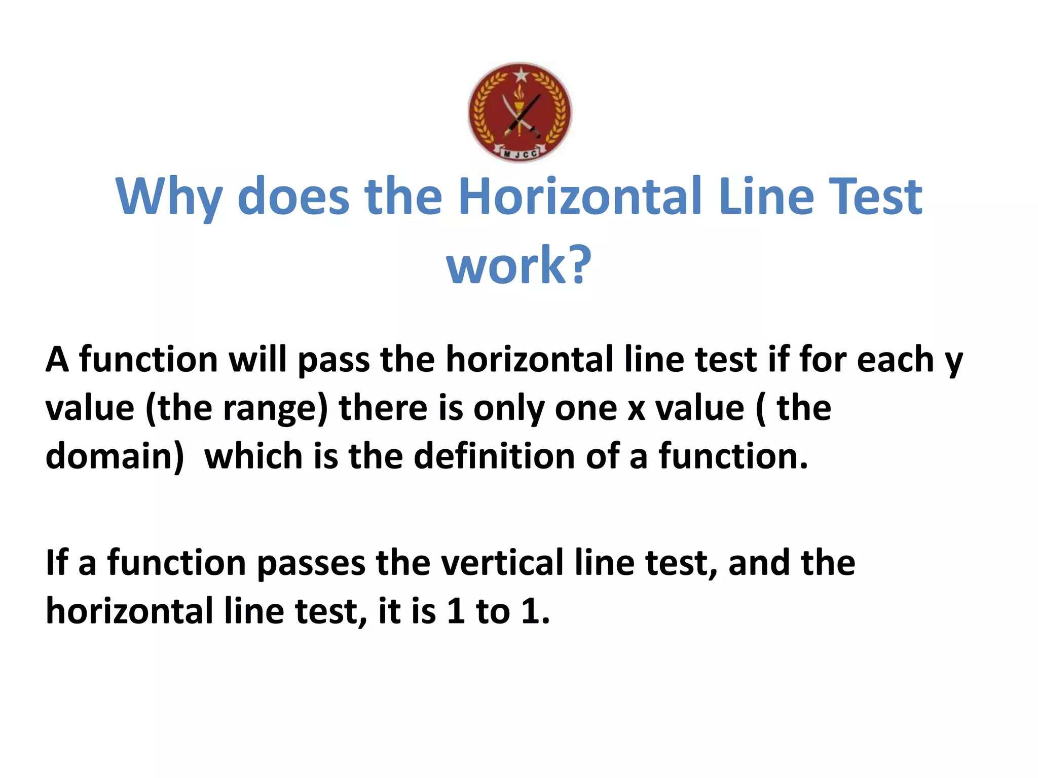 Why does the Horizontal Line Test
work?
A function will pass the horizontal line test if for each y
value (the range) there is only one x value ( the
domain) which is the definition of a function.
If a function passes the vertical line test, and the
horizontal line test, it is 1 to 1.
 