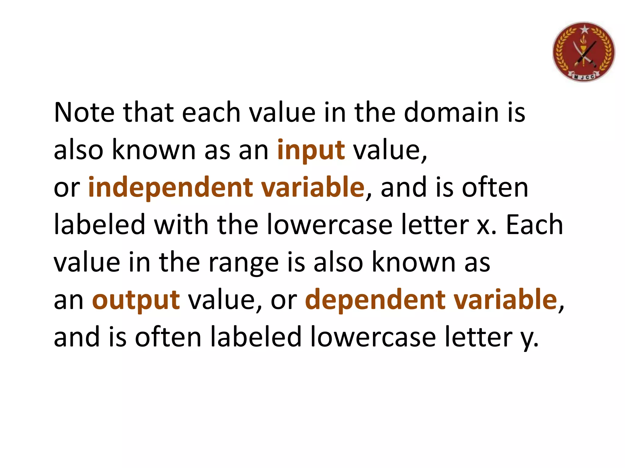 Note that each value in the domain is
also known as an input value,
or independent variable, and is often
labeled with the lowercase letter x. Each
value in the range is also known as
an output value, or dependent variable,
and is often labeled lowercase letter y.
 
