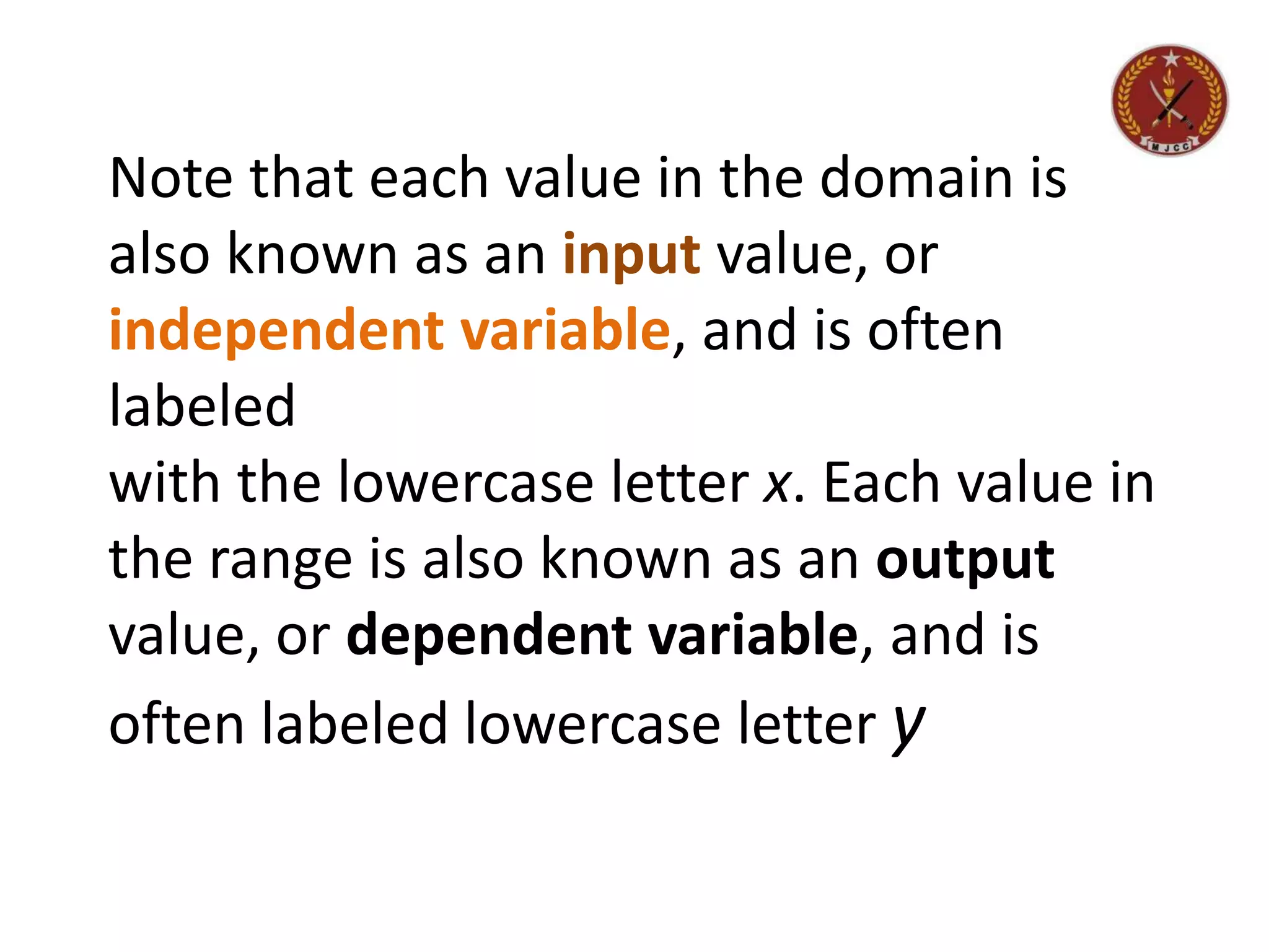 Note that each value in the domain is
also known as an input value, or
independent variable, and is often
labeled
with the lowercase letter x. Each value in
the range is also known as an output
value, or dependent variable, and is
often labeled lowercase letter y
 