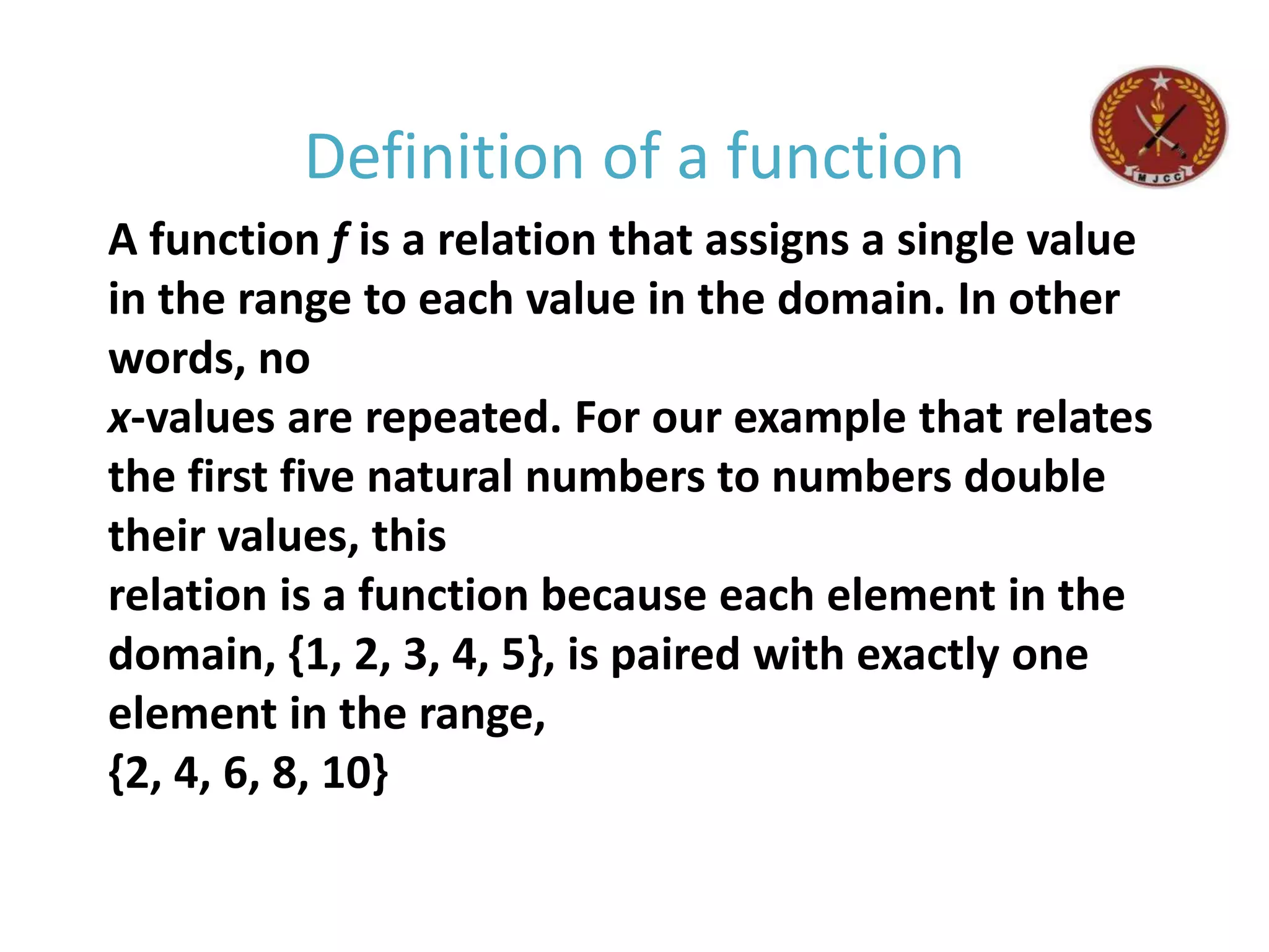 A function f is a relation that assigns a single value
in the range to each value in the domain. In other
words, no
x-values are repeated. For our example that relates
the first five natural numbers to numbers double
their values, this
relation is a function because each element in the
domain, {1, 2, 3, 4, 5}, is paired with exactly one
element in the range,
{2, 4, 6, 8, 10}
Definition of a function
 
