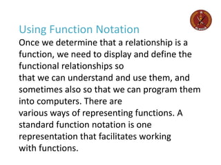 Using Function Notation
Once we determine that a relationship is a
function, we need to display and define the
functional relationships so
that we can understand and use them, and
sometimes also so that we can program them
into computers. There are
various ways of representing functions. A
standard function notation is one
representation that facilitates working
with functions.
 