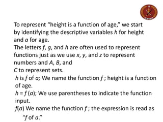 To represent “height is a function of age,” we start
by identifying the descriptive variables h for height
and a for age.
The letters f, g, and h are often used to represent
functions just as we use x, y, and z to represent
numbers and A, B, and
C to represent sets.
h is f of a; We name the function f ; height is a function
of age.
h = f (a); We use parentheses to indicate the function
input.
f(a) We name the function f ; the expression is read as
“f of a.”
 