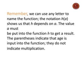 Remember, we can use any letter to
name the function; the notation h(a)
shows us that h depends on a. The value
a must
be put into the function h to get a result.
The parentheses indicate that age is
input into the function; they do not
indicate multiplication.
 