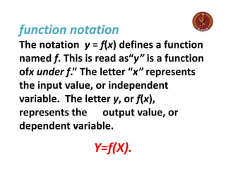 function notation
The notation y = f(x) defines a function
named f. This is read as“y” is a function
ofx under f.” The letter “x” represents
the input value, or independent
variable. The letter y, or f(x),
represents the output value, or
dependent variable.
Y=f(X).
 