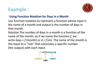Example :
Using Function Notation for Days in a Month
Use function notation to represent a function whose input is
the name of a month and output is the number of days in
that month.
Solution The number of days in a month is a function of the
name of the month, so if we name the function f, we
write days = f (month) or d = f (m). The name of the month is
the input to a “rule” that associates a specific number
(the output) with each input.
 
