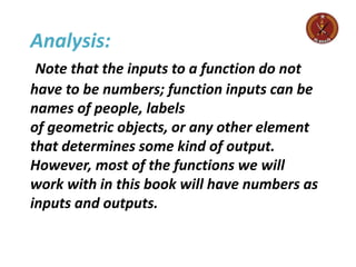 Analysis:
Note that the inputs to a function do not
have to be numbers; function inputs can be
names of people, labels
of geometric objects, or any other element
that determines some kind of output.
However, most of the functions we will
work with in this book will have numbers as
inputs and outputs.
 