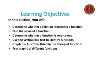 Learning Objectives
In this section, you will:
• Determine whether a relation represents a function.
• Find the value of a function.
• Determine whether a function is one-to-one.
• Use the vertical line test to identify functions.
• Graph the functions listed in the library of functions
• Few graphs of different functions
 
