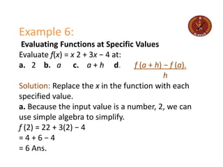 Example 6:
Evaluating Functions at Specific Values
Evaluate f(x) = x 2 + 3x − 4 at:
a. 2 b. a c. a + h d. f (a + h) − f (a).
h
Solution: Replace the x in the function with each
specified value.
a. Because the input value is a number, 2, we can
use simple algebra to simplify.
f (2) = 22 + 3(2) − 4
= 4 + 6 − 4
= 6 Ans.
 