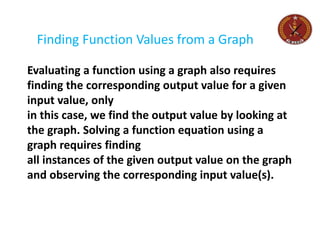 Finding Function Values from a Graph
Evaluating a function using a graph also requires
finding the corresponding output value for a given
input value, only
in this case, we find the output value by looking at
the graph. Solving a function equation using a
graph requires finding
all instances of the given output value on the graph
and observing the corresponding input value(s).
 