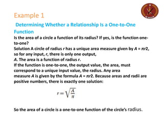 Example 1
Determining Whether a Relationship Is a One-to-One
Function
Is the area of a circle a function of its radius? If yes, is the function one-
to-one?
Solution A circle of radius r has a unique area measure given by A = πr2,
so for any input, r, there is only one output,
A. The area is a function of radius r.
If the function is one-to-one, the output value, the area, must
correspond to a unique input value, the radius. Any area
measure A is given by the formula A = πr2. Because areas and radii are
positive numbers, there is exactly one solution:
So the area of a circle is a one-to-one function of the circle’s radius.
 