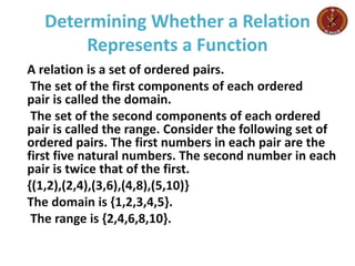 Determining Whether a Relation
Represents a Function
A relation is a set of ordered pairs.
The set of the first components of each ordered
pair is called the domain.
The set of the second components of each ordered
pair is called the range. Consider the following set of
ordered pairs. The first numbers in each pair are the
first five natural numbers. The second number in each
pair is twice that of the first.
{(1,2),(2,4),(3,6),(4,8),(5,10)}
The domain is {1,2,3,4,5}.
The range is {2,4,6,8,10}.
 