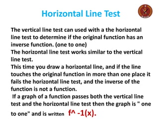 Horizontal Line Test
The vertical line test can used with a the horizontal
line test to determine if the original function has an
inverse function. (one to one)
The horizontal line test works similar to the vertical
line test.
This time you draw a horizontal line, and if the line
touches the original function in more than one place it
fails the horizontal line test, and the inverse of the
function is not a function.
If a graph of a function passes both the vertical line
test and the horizontal line test then the graph is " one
to one" and is written f^ -1(x).
 