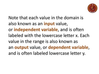 Note that each value in the domain is
also known as an input value,
or independent variable, and is often
labeled with the lowercase letter x. Each
value in the range is also known as
an output value, or dependent variable,
and is often labeled lowercase letter y.
 