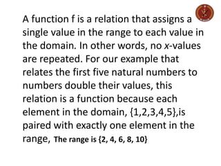 A function f is a relation that assigns a
single value in the range to each value in
the domain. In other words, no x-values
are repeated. For our example that
relates the first five natural numbers to
numbers double their values, this
relation is a function because each
element in the domain, {1,2,3,4,5},is
paired with exactly one element in the
range, The range is {2, 4, 6, 8, 10}
 