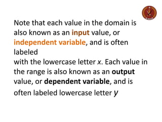 Note that each value in the domain is
also known as an input value, or
independent variable, and is often
labeled
with the lowercase letter x. Each value in
the range is also known as an output
value, or dependent variable, and is
often labeled lowercase letter y
 
