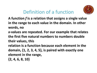 A function f is a relation that assigns a single value
in the range to each value in the domain. In other
words, no
x-values are repeated. For our example that relates
the first five natural numbers to numbers double
their values, this
relation is a function because each element in the
domain, {1, 2, 3, 4, 5}, is paired with exactly one
element in the range,
{2, 4, 6, 8, 10}
Definition of a function
 