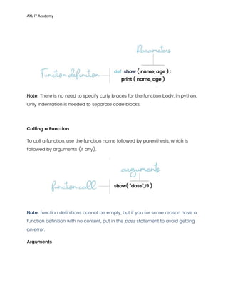 AXL IT Academy
Note: There is no need to specify curly braces for the function body, in python.
Only indentation is needed to separate code blocks.
Calling a Function
To call a function, use the function name followed by parenthesis, which is
followed by arguments (if any).
:
Note function definitions cannot be empty, but if you for some reason have a
function definition with no content, put in the pass statement to avoid getting
an error.
Arguments
 