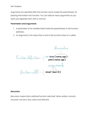 AXL IT Academy
Arguments are specified after the function name, inside the parentheses, for
passing information into function. You can add as many arguments as you
want, just separate them with a comma.
Parameters and Arguments
1. A parameter is the variable listed inside the parentheses in the function
definition.
2. An argument is the value that is sent to the function when it is called.
Recursion
Recursion means that a defined function calls itself. When written correctly
recursion can be a very useful and effective.
 