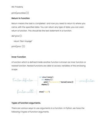 AXL IT Academy
print(procAlias())
Return in Function
Return means the task is completed and now you need to return to where you
came, with the specified data. You can return any type of data, you can even
return a function. This should be the last statement in a function.
def proc():
return "Bon Voyage"
print(proc ())
Inner Function
A function which is defined inside another function is known as inner function or
nested function. Nested functions are able to access variables of the enclosing
scope.
Types of function arguments.
There are various ways to use arguments in a function. In Python, we have the
following 4 types of function arguments.
 