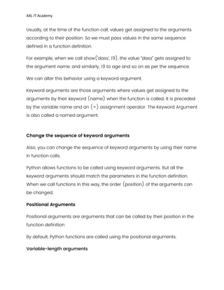 AXL IT Academy
Usually, at the time of the function call, values get assigned to the arguments
according to their position. So we must pass values in the same sequence
defined in a function definition.
For example, when we call show('dass', 19), the value “dass” gets assigned to
the argument name, and similarly, 19 to age and so on as per the sequence.
We can alter this behavior using a keyword argument.
Keyword arguments are those arguments where values get assigned to the
arguments by their keyword (name) when the function is called. It is preceded
by the variable name and an (=) assignment operator. The Keyword Argument
is also called a named argument.
Change the sequence of keyword arguments
Also, you can change the sequence of keyword arguments by using their name
in function calls.
Python allows functions to be called using keyword arguments. But all the
keyword arguments should match the parameters in the function definition.
When we call functions in this way, the order (position) of the arguments can
be changed.
Positional Arguments
Positional arguments are arguments that can be called by their position in the
function definition
By default, Python functions are called using the positional arguments.
Variable-length arguments
 