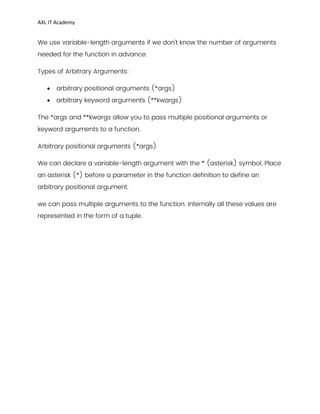 AXL IT Academy
We use variable-length arguments if we don’t know the number of arguments
needed for the function in advance.
Types of Arbitrary Arguments:
 arbitrary positional arguments (*args)
 arbitrary keyword arguments (**kwargs)
The *args and **kwargs allow you to pass multiple positional arguments or
keyword arguments to a function.
Arbitrary positional arguments (*args)
We can declare a variable-length argument with the * (asterisk) symbol. Place
an asterisk (*) before a parameter in the function definition to define an
arbitrary positional argument.
we can pass multiple arguments to the function. Internally all these values are
represented in the form of a tuple.
 