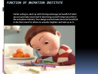 FUNCTION OF ANIMATION INSTITUTE 
Earlier acting to catch up with the big exchange, be heedful of what 
you are precisely concerned in becoming yourself a improve artist in 
the animation industry. Your design and estimate has to be beneficial 
in the first invest for others to actually heighten and look up to it. 
 