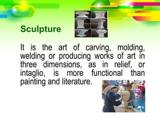 Sculpture
It is the art of carving, molding,
welding or producing works of art in
three dimensions, as in relief, or
intaglio, is more functional than
painting and literature.
 