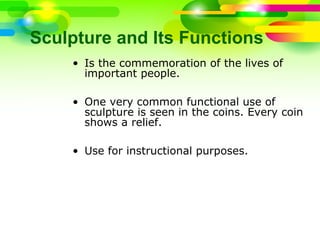 Sculpture and Its Functions
• Is the commemoration of the lives of
important people.
• One very common functional use of
sculpture is seen in the coins. Every coin
shows a relief.
• Use for instructional purposes.
 