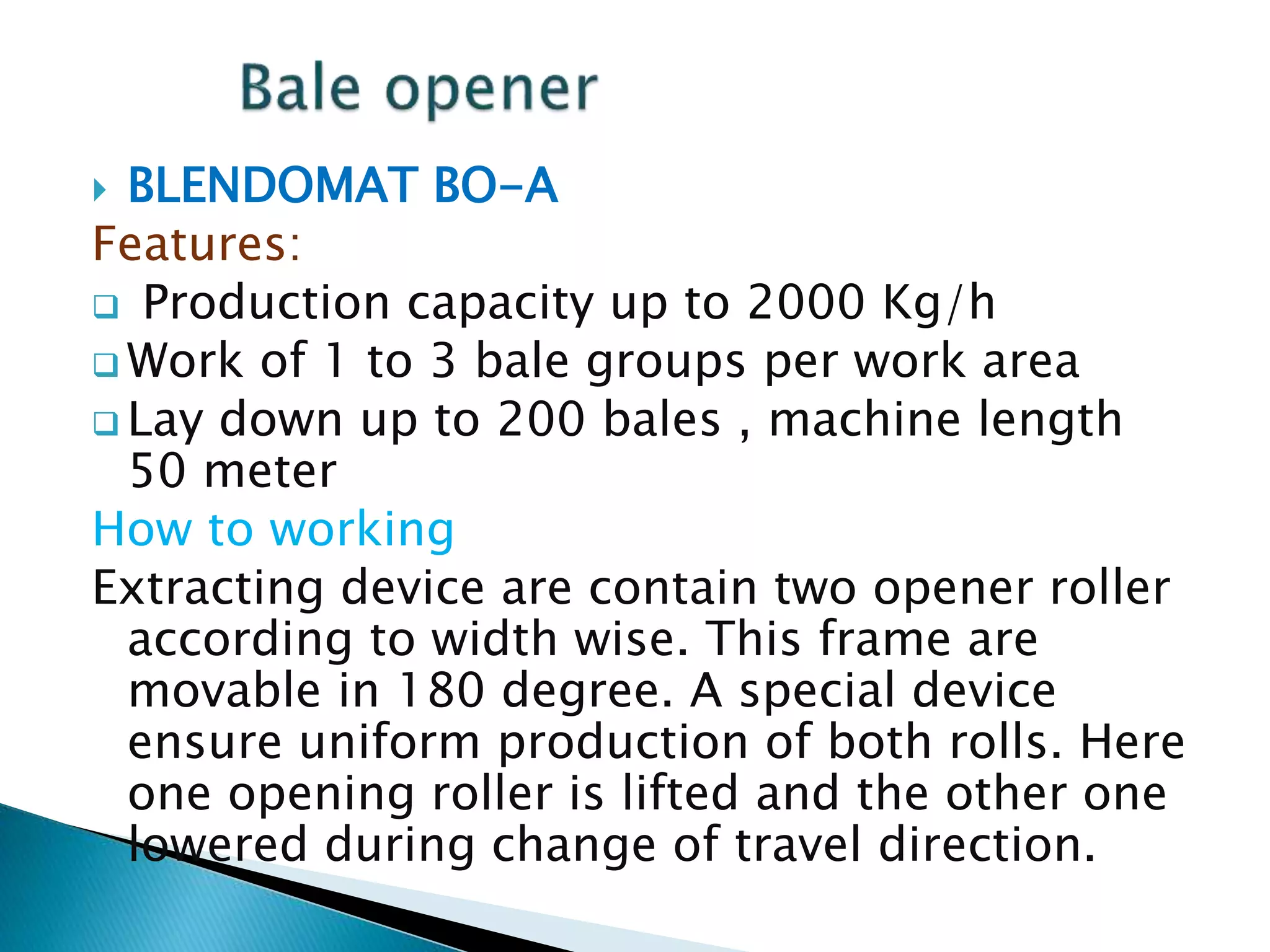  BLENDOMAT BO-A
Features:
 Production capacity up to 2000 Kg/h
 Work of 1 to 3 bale groups per work area
 Lay down up to 200 bales , machine length
50 meter
How to working
Extracting device are contain two opener roller
according to width wise. This frame are
movable in 180 degree. A special device
ensure uniform production of both rolls. Here
one opening roller is lifted and the other one
lowered during change of travel direction.
 