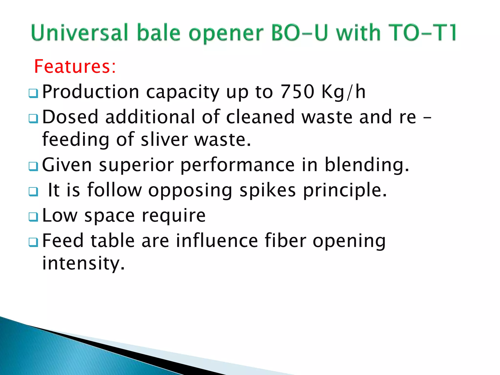 Features:
 Production capacity up to 750 Kg/h
 Dosed additional of cleaned waste and re –
feeding of sliver waste.
 Given superior performance in blending.
 It is follow opposing spikes principle.
 Low space require
 Feed table are influence fiber opening
intensity.
 