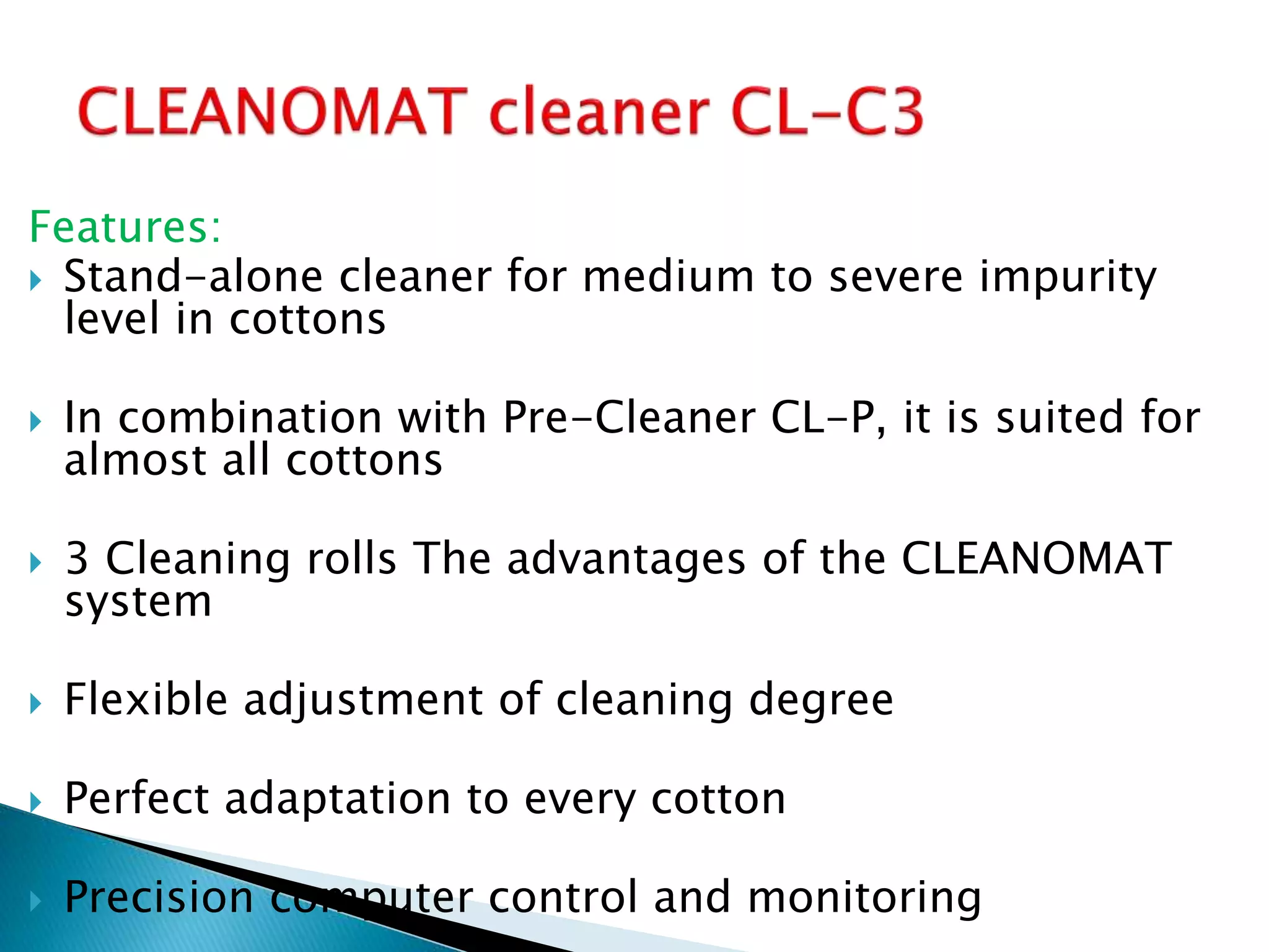 Features:
 Stand-alone cleaner for medium to severe impurity
level in cottons
 In combination with Pre-Cleaner CL-P, it is suited for
almost all cottons
 3 Cleaning rolls The advantages of the CLEANOMAT
system
 Flexible adjustment of cleaning degree
 Perfect adaptation to every cotton
 Precision computer control and monitoring
 