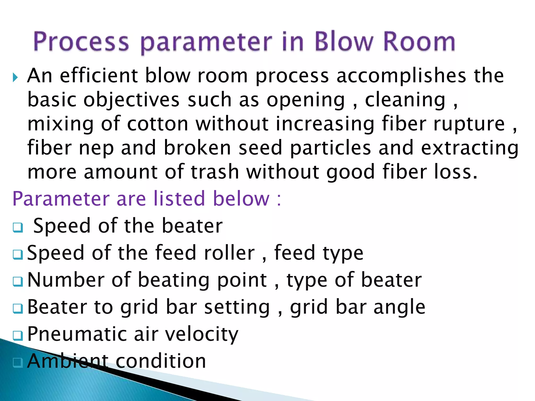  An efficient blow room process accomplishes the
basic objectives such as opening , cleaning ,
mixing of cotton without increasing fiber rupture ,
fiber nep and broken seed particles and extracting
more amount of trash without good fiber loss.
Parameter are listed below :
 Speed of the beater
 Speed of the feed roller , feed type
 Number of beating point , type of beater
 Beater to grid bar setting , grid bar angle
 Pneumatic air velocity
 Ambient condition
 