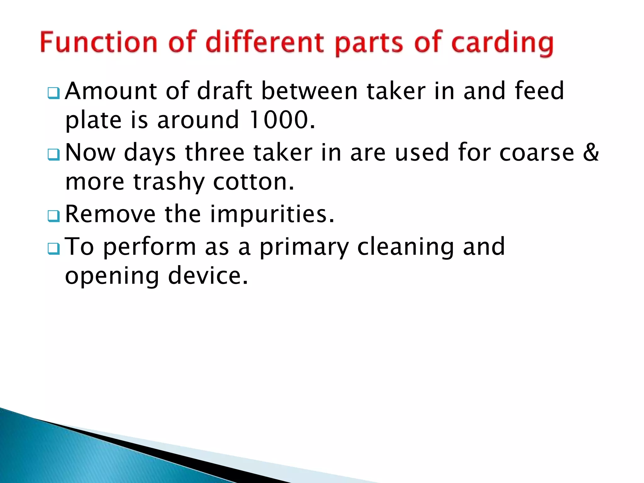 Amount of draft between taker in and feed
plate is around 1000.
 Now days three taker in are used for coarse &
more trashy cotton.
 Remove the impurities.
 To perform as a primary cleaning and
opening device.
 