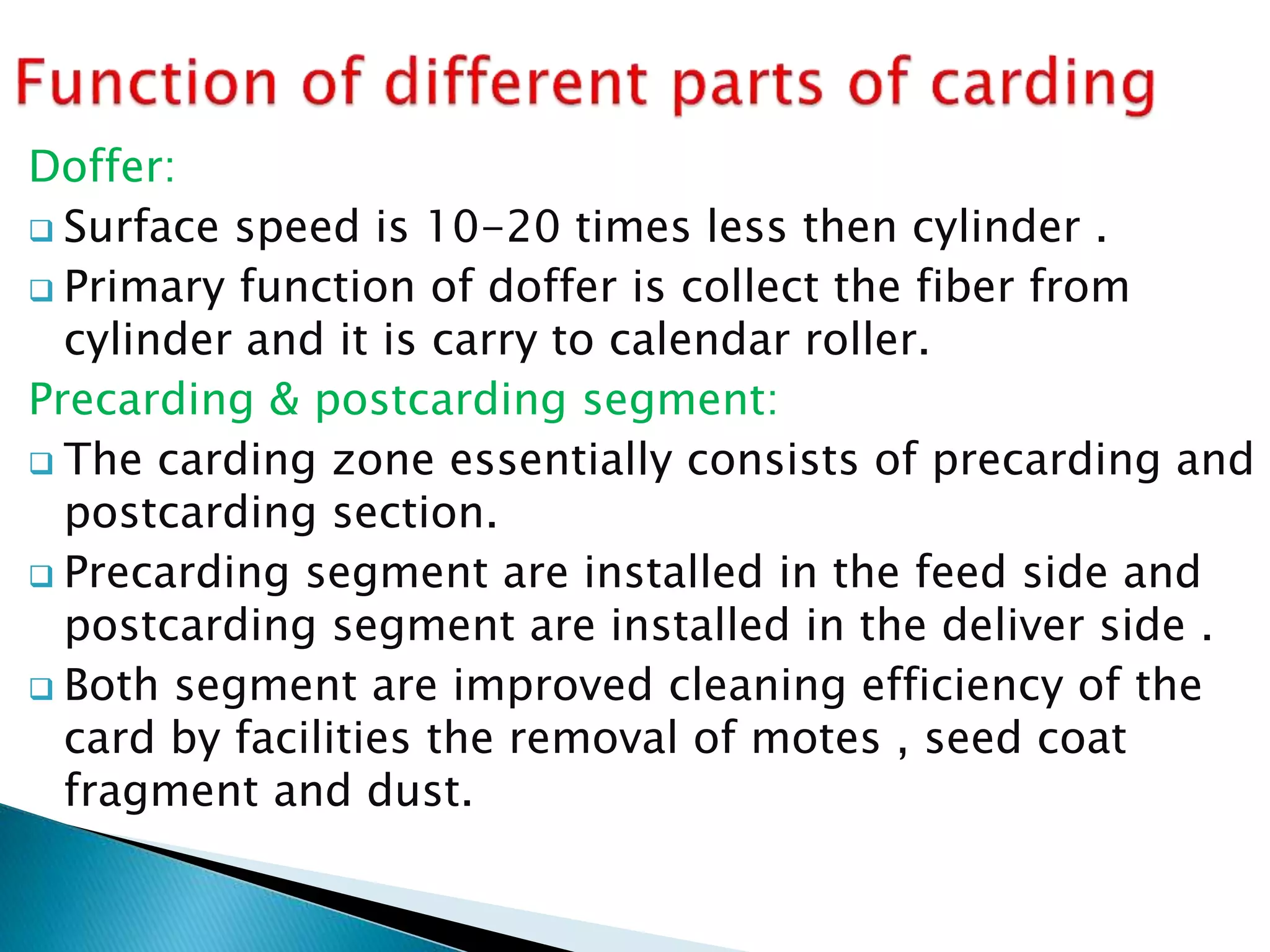 Doffer:
 Surface speed is 10-20 times less then cylinder .
 Primary function of doffer is collect the fiber from
cylinder and it is carry to calendar roller.
Precarding & postcarding segment:
 The carding zone essentially consists of precarding and
postcarding section.
 Precarding segment are installed in the feed side and
postcarding segment are installed in the deliver side .
 Both segment are improved cleaning efficiency of the
card by facilities the removal of motes , seed coat
fragment and dust.
 