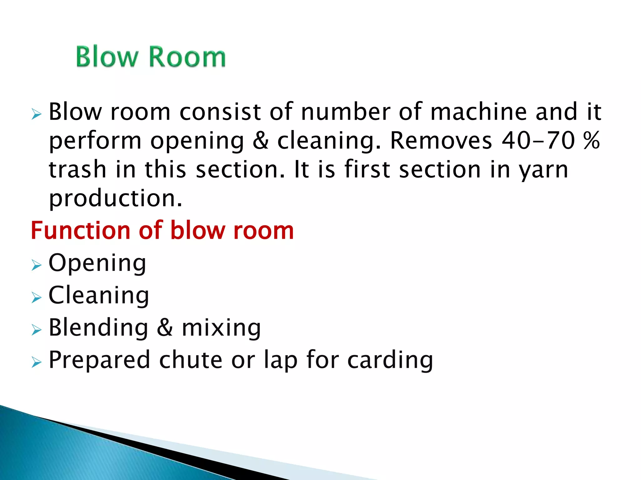  Blow room consist of number of machine and it
perform opening & cleaning. Removes 40-70 %
trash in this section. It is first section in yarn
production.
Function of blow room
 Opening
 Cleaning
 Blending & mixing
 Prepared chute or lap for carding
 