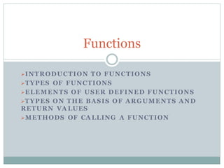 INTRODUCTION TO FUNCTIONS
TYPES OF FUNCTIONS
ELEMENTS OF USER DEFINED FUNCTIONS
TYPES ON THE BASIS OF ARGUMENTS AND
RETURN VA LUES
METHODS OF CA LLING A FUNCTION
Functions
 