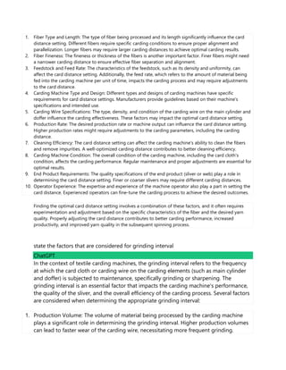 1. Fiber Type and Length: The type of fiber being processed and its length significantly influence the card
distance setting. Different fibers require specific carding conditions to ensure proper alignment and
parallelization. Longer fibers may require larger carding distances to achieve optimal carding results.
2. Fiber Fineness: The fineness or thickness of the fibers is another important factor. Finer fibers might need
a narrower carding distance to ensure effective fiber separation and alignment.
3. Feedstock and Feed Rate: The characteristics of the feedstock, such as its density and uniformity, can
affect the card distance setting. Additionally, the feed rate, which refers to the amount of material being
fed into the carding machine per unit of time, impacts the carding process and may require adjustments
to the card distance.
4. Carding Machine Type and Design: Different types and designs of carding machines have specific
requirements for card distance settings. Manufacturers provide guidelines based on their machine's
specifications and intended use.
5. Carding Wire Specifications: The type, density, and condition of the carding wire on the main cylinder and
doffer influence the carding effectiveness. These factors may impact the optimal card distance setting.
6. Production Rate: The desired production rate or machine output can influence the card distance setting.
Higher production rates might require adjustments to the carding parameters, including the carding
distance.
7. Cleaning Efficiency: The card distance setting can affect the carding machine's ability to clean the fibers
and remove impurities. A well-optimized carding distance contributes to better cleaning efficiency.
8. Carding Machine Condition: The overall condition of the carding machine, including the card cloth's
condition, affects the carding performance. Regular maintenance and proper adjustments are essential for
optimal results.
9. End Product Requirements: The quality specifications of the end product (sliver or web) play a role in
determining the card distance setting. Finer or coarser slivers may require different carding distances.
10. Operator Experience: The expertise and experience of the machine operator also play a part in setting the
card distance. Experienced operators can fine-tune the carding process to achieve the desired outcomes.
Finding the optimal card distance setting involves a combination of these factors, and it often requires
experimentation and adjustment based on the specific characteristics of the fiber and the desired yarn
quality. Properly adjusting the card distance contributes to better carding performance, increased
productivity, and improved yarn quality in the subsequent spinning process.
state the factors that are considered for grinding interval
ChatGPT
In the context of textile carding machines, the grinding interval refers to the frequency
at which the card cloth or carding wire on the carding elements (such as main cylinder
and doffer) is subjected to maintenance, specifically grinding or sharpening. The
grinding interval is an essential factor that impacts the carding machine's performance,
the quality of the sliver, and the overall efficiency of the carding process. Several factors
are considered when determining the appropriate grinding interval:
1. Production Volume: The volume of material being processed by the carding machine
plays a significant role in determining the grinding interval. Higher production volumes
can lead to faster wear of the carding wire, necessitating more frequent grinding.
 