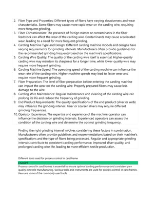 2. Fiber Type and Properties: Different types of fibers have varying abrasiveness and wear
characteristics. Some fibers may cause more rapid wear on the carding wire, requiring
more frequent grinding.
3. Fiber Contamination: The presence of foreign matter or contaminants in the fiber
feedstock can affect the wear of the carding wire. Contaminants may cause accelerated
wear, leading to a need for more frequent grinding.
4. Carding Machine Type and Design: Different carding machine models and designs have
varying requirements for grinding intervals. Manufacturers often provide guidelines for
the recommended grinding frequency based on the machine's specifications.
5. Carding Wire Quality: The quality of the carding wire itself is essential. Higher-quality
carding wire may maintain its sharpness for a longer time, while lower-quality wire may
require more frequent grinding.
6. Carding Machine Speed: The operating speed of the carding machine can influence the
wear rate of the carding wire. Higher machine speeds may lead to faster wear and
require more frequent grinding.
7. Fiber Preparation: The level of fiber preparation before entering the carding machine
can impact the wear on the carding wire. Properly prepared fibers may cause less
damage to the wire.
8. Carding Wire Maintenance: Regular maintenance and cleaning of the carding wire can
prolong its life and reduce the frequency of grinding.
9. End Product Requirements: The quality specifications of the end product (sliver or web)
may influence the grinding interval. Finer or coarser slivers may require different
grinding frequencies.
10. Operator Experience: The expertise and experience of the machine operator can
influence the decision on grinding intervals. Experienced operators can assess the
condition of the carding wire and determine the optimal grinding frequency.
Finding the right grinding interval involves considering these factors in combination.
Manufacturers often provide guidelines and recommendations based on their machine's
specifications and the type of fibers being processed. Regular and appropriate grinding
intervals contribute to consistent carding performance, improved sliver quality, and
prolonged carding wire life, leading to more efficient textile production.
Different tools used for process control in card frame
ChatGPT
Process control in card frames is essential to ensure optimal carding performance and consistent yarn
quality in textile manufacturing. Various tools and instruments are used for process control in card frames.
Here are some of the commonly used tools:
 