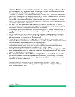 1. Micrometer: Micrometers are precision measurement tools used to measure the gap or distance between
the carding elements, such as the main cylinder and the doffer. This helps in setting the proper carding
distance, which is critical for efficient carding and yarn quality.
2. Tachometer: A tachometer is used to measure the rotational speed of various components in the carding
machine, such as the main cylinder and doffer. Monitoring the machine's speed is crucial for controlling
the carding process and ensuring consistent production rates.
3. Airflow Meter: Airflow meters are employed to measure the air velocity and volume within the carding
machine. Proper airflow is vital for effective fiber transport and cleaning, so monitoring and controlling it
is essential for optimal carding performance.
4. Dust Sensor: Dust sensors are used to detect the presence of airborne dust particles in the carding
machine's environment. Dust accumulation can negatively impact carding performance and yarn quality,
so monitoring dust levels helps maintain a clean working environment.
5. Tension Gauge: Tension gauges are utilized to measure the tension in the fibers as they pass through the
carding machine. Proper tension control is critical to prevent fiber breakage and ensure consistent sliver
formation.
6. Feed Control Devices: Feed control devices, such as feed rollers and feed plates, are essential tools for
regulating the flow of fibers into the carding machine. They help maintain a steady and controlled feed
rate, which influences the carding process and sliver quality.
7. Vibration Sensors: Vibration sensors are employed to monitor the vibration levels of various machine
components. Abnormal vibrations can indicate mechanical issues that may affect carding performance, so
monitoring vibrations helps in early detection of potential problems.
8. Temperature and Humidity Sensors: Temperature and humidity sensors are used to monitor the
environmental conditions in and around the carding machine. Maintaining proper temperature and
humidity levels is essential for consistent carding performance and yarn quality.
9. Camera Systems: High-resolution camera systems are used to visually inspect the carding process and the
quality of the sliver being produced. This enables operators to identify any irregularities or defects in the
fibers or the carding machine's components.
10. Data Acquisition and Control Software: Advanced carding machines are equipped with data acquisition
and control software that collects real-time data from various sensors and instruments. This software
allows operators to monitor and analyze the carding process, make adjustments, and maintain precise
control over the machine's performance.
These tools collectively contribute to effective process control in card frames, enabling textile
manufacturers to achieve consistent and high-quality carding performance, leading to better yarn
production and overall efficiency.
Functions of blow room ?
ChatGPT
 